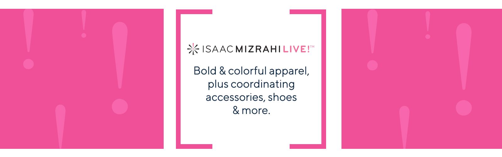 Isaac Mizrahi Live.  Bold & colorful apparel, plus coordinating accessories, shoes & more.