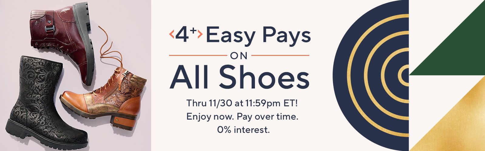 4+ Easy Pays on All Shoes Thru 11/30 at 11:59pm ET! Enjoy now. Pay over time. 0% interest.