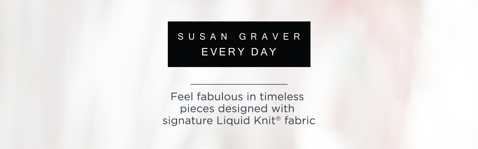 Susan Graver Every Day  — Feel fabulous in timeless pieces designed with signature Liquid Knit® fabric