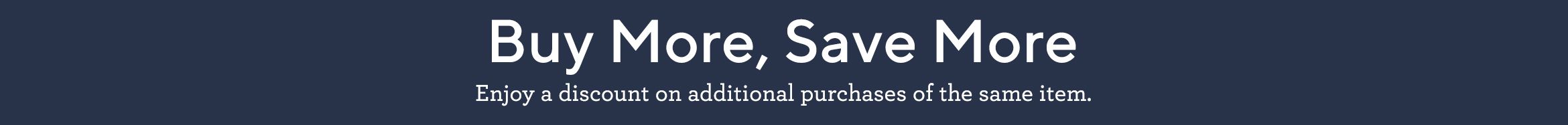 Buy More, Save More Enjoy a discount on additional purchases of the same item