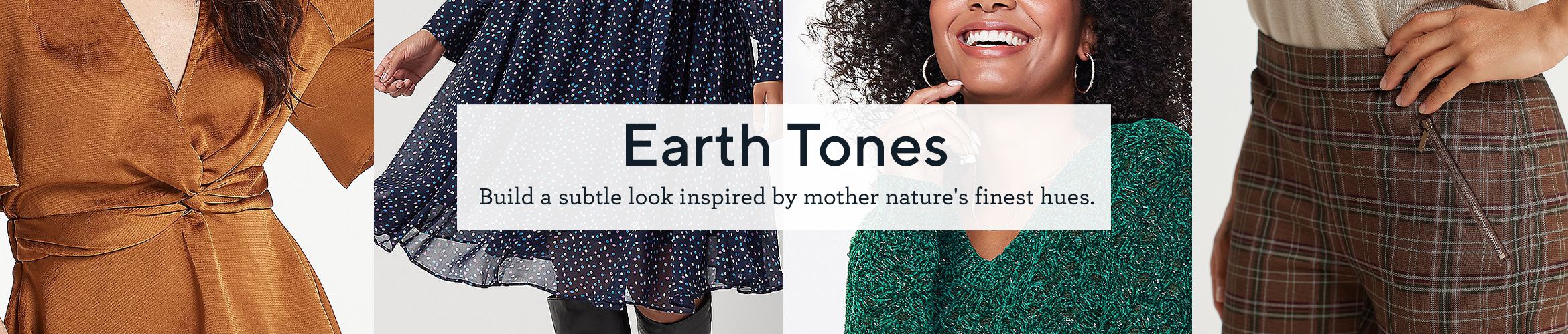Earth Tones.  Build a subtle look inspired by mother nature's finest hues.