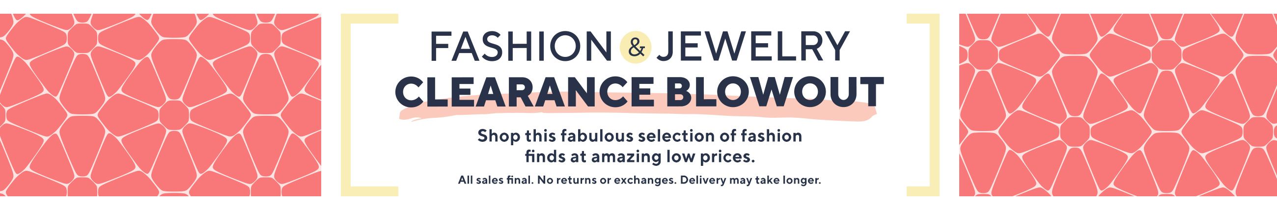 Fashion & Jewelry Clearance Blowout Shop this fabulous selection of fashion finds at amazing low prices. All sales final. No returns or exchanges. Delivery may take longer.