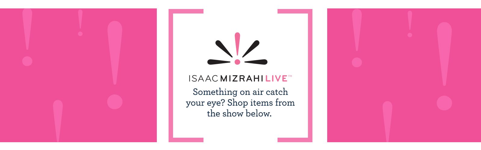 Isaac Mizrahi Live!™.  Something on air catch your eye? Shop items from the show below.