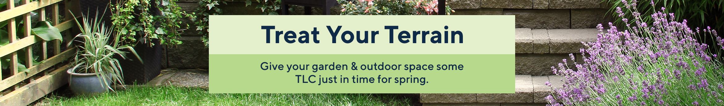 Treat Your Terrain Give your garden & outdoor space some TLC just in time for spring.