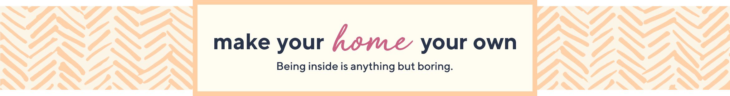 Make Your Home Your Own.  Being inside is anything but boring.