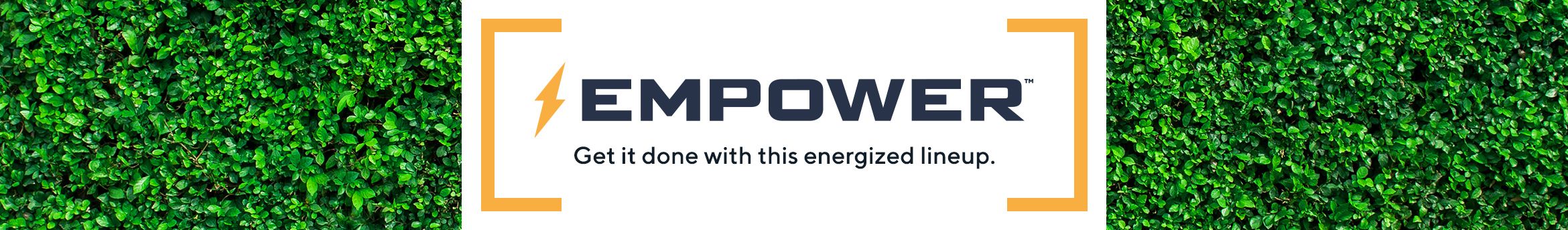 EMPOWER. Get it done with this energized lineup. 