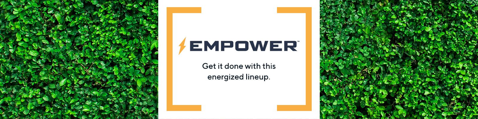 EMPOWER. Get it done with this energized lineup. 