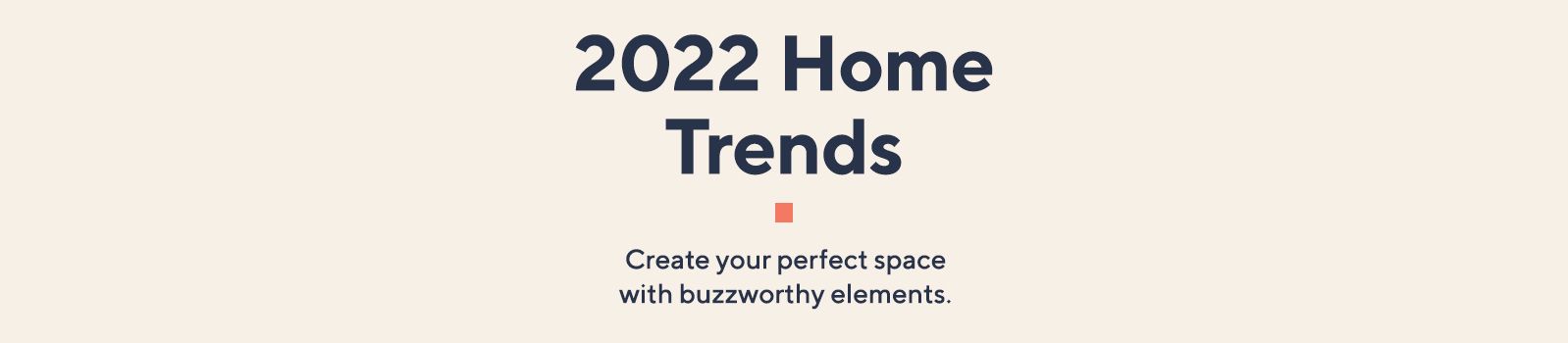 2022 Home Trends  Create your perfect space with buzzworthy elements. 