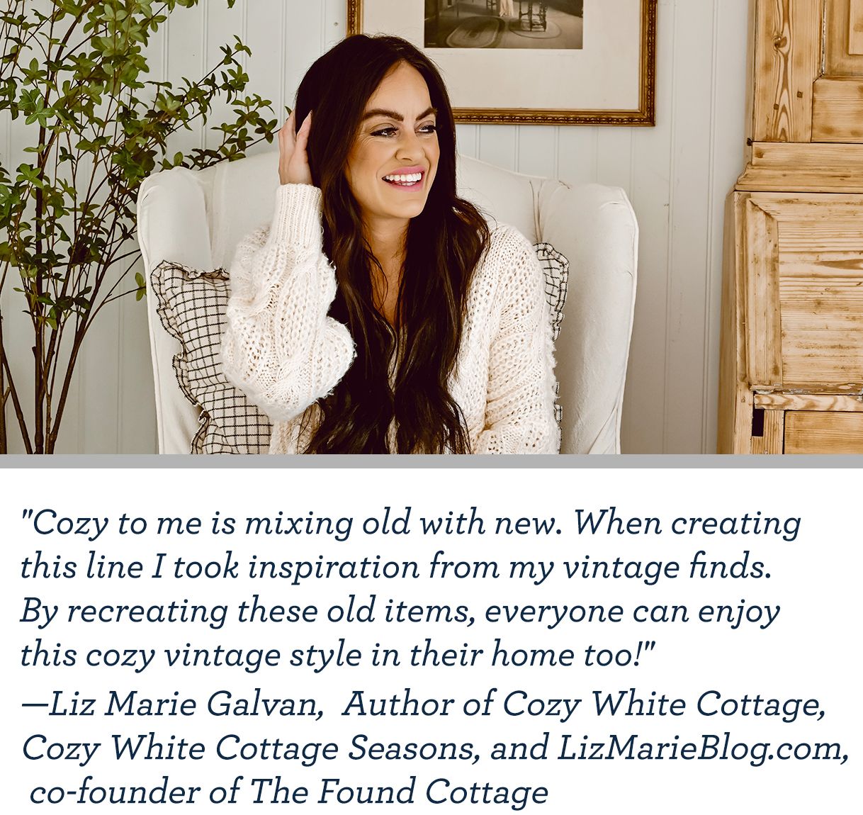 "Cozy to me is mixing old with new. When creating this line I took inspiration from my vintage finds. By recreating these old items, everyone can enjoy this cozy vintage style in their home too!" —Liz Marie Galvan, Founder of The Found Cottage 