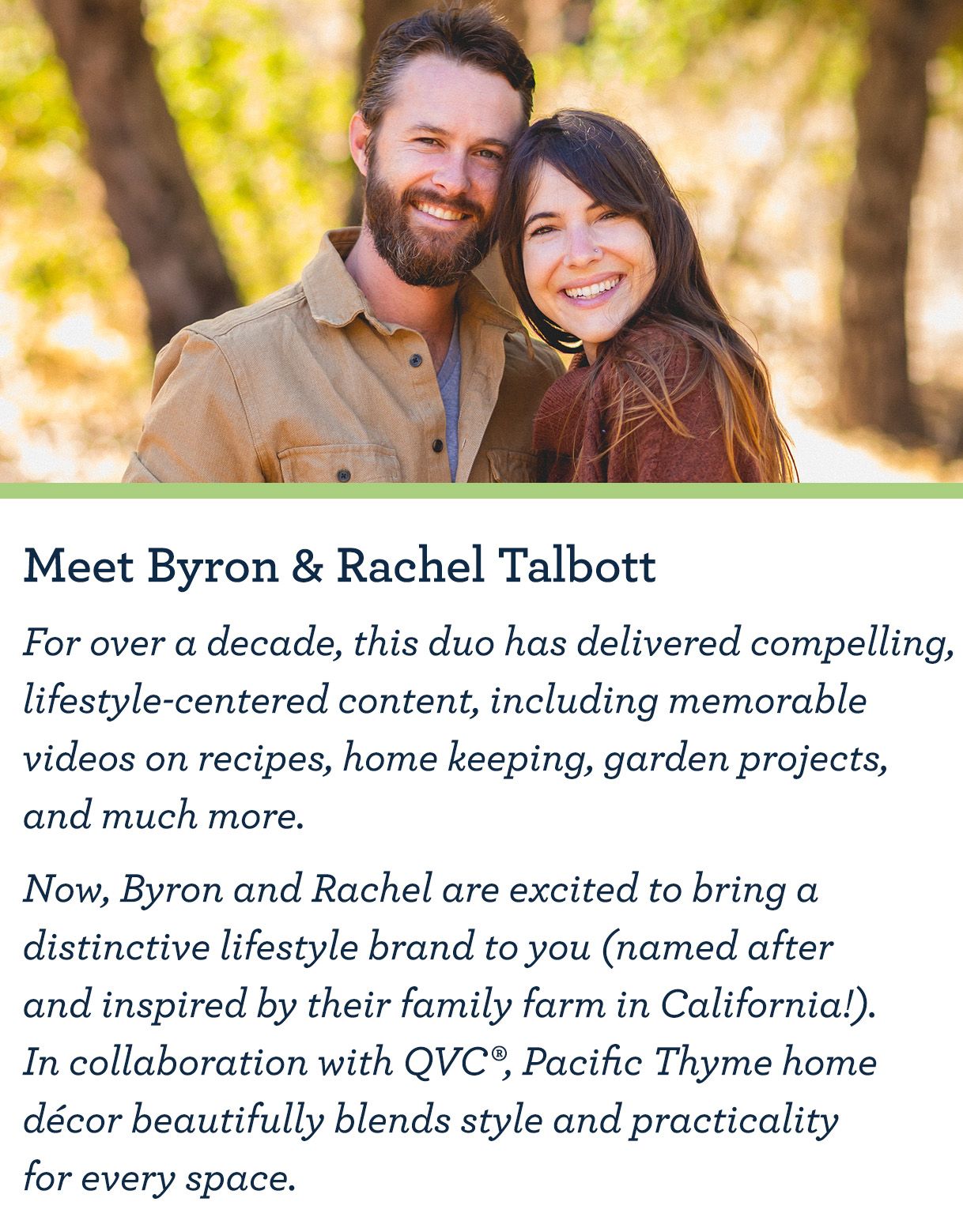 Meet Byron & Rachel Talbott For over a decade, this duo has delivered compelling, lifestyle-centered content, including memorable videos on recipes, home keeping, garden projects, and much more.   Now, Byron and Rachel are excited to bring a distinctive lifestyle brand to you (named after and inspired by their family farm in California!). In collaboration with QVC®, Pacific Thyme home décor beautifully blends style and practicality for every space. 