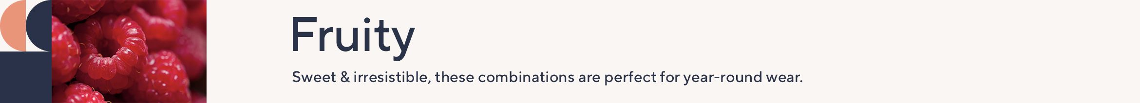 Fruity. Sweet & irresistible, these combinations are perfect for year-round wear.