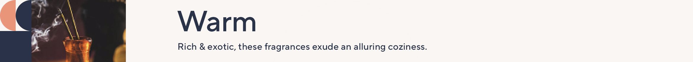 Warm. Rich and exotic, these fragrances exude an alluring coziness.