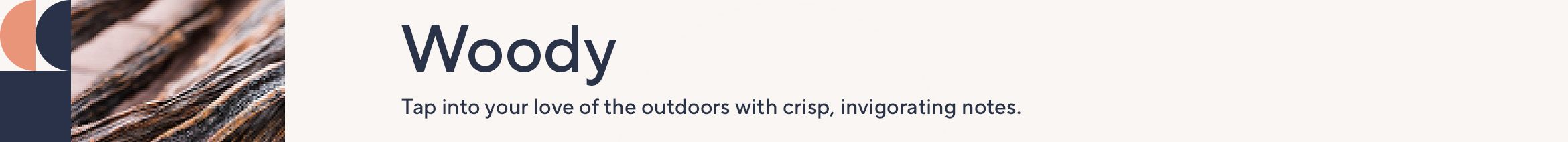 Woody. Tap into your love of the outdoors with crisp, invigorating notes.