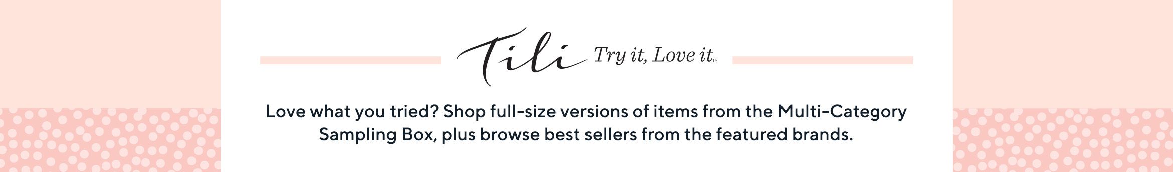 TILI Try it, Love it® Love what you tried? Shop full-size versions of items from the Multi-Category Sampling Box, plus browse best sellers from the featured brands.