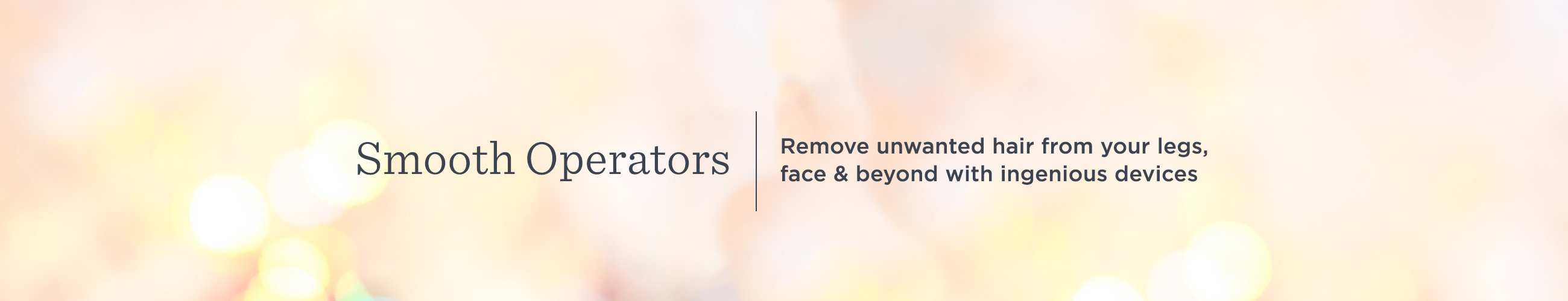 Smooth Operators. Remove unwanted hair from your legs, face & beyond with ingenious devices