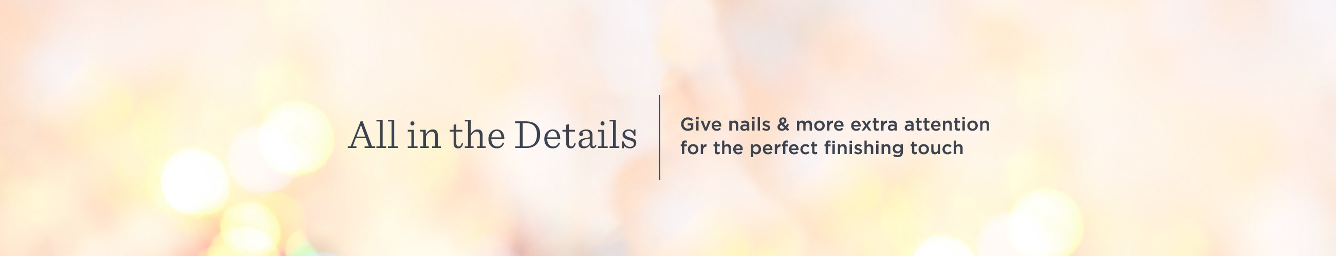 All in the Details. Give nails & more extra attention for the perfect finishing touch