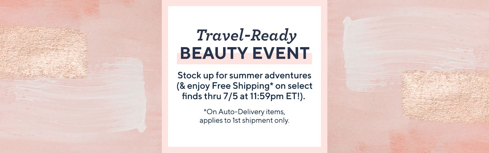 Travel-Ready Beauty Event.  Stock up for summer adventures (& enjoy Free Shipping* on select finds thru 7/5 at 11:59pm ET!).  *On Auto-Delivery items, applies to 1st shipment only.