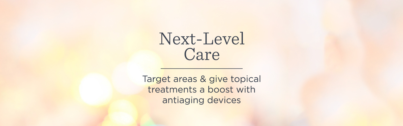 Next-Level Care. Target areas & give topical treatments a boost with antiaging devices