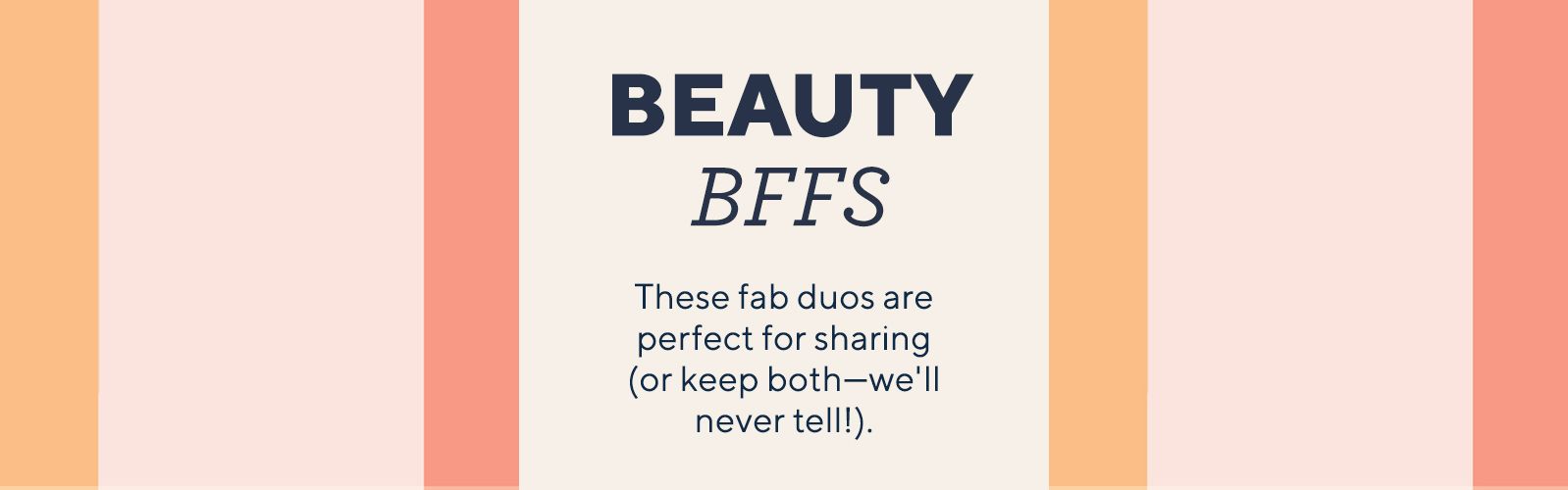 Beauty BFFs These fab duos are perfect for sharing (or keep both—we'll never tell!).