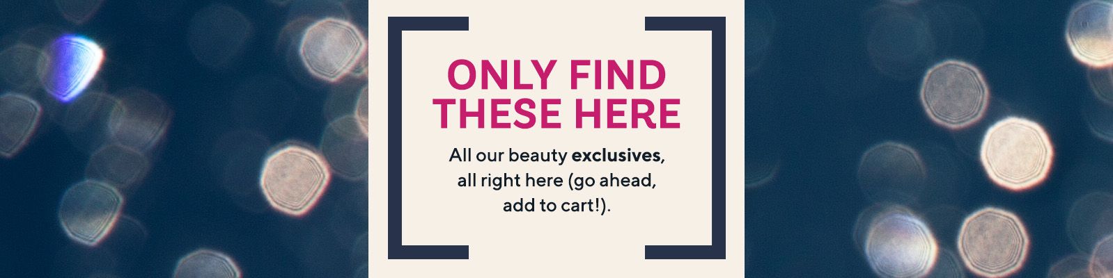 Only Find These Here - All our beauty exclusives, all right here (go ahead, add to cart!).