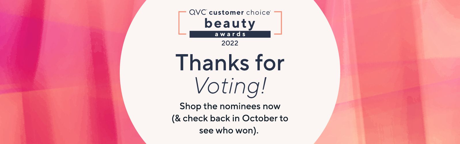 QVC® Customer Choice® Beauty Awards 2022. Thanks for Voting! Shop the nominees now (& check back in October to see who won). 