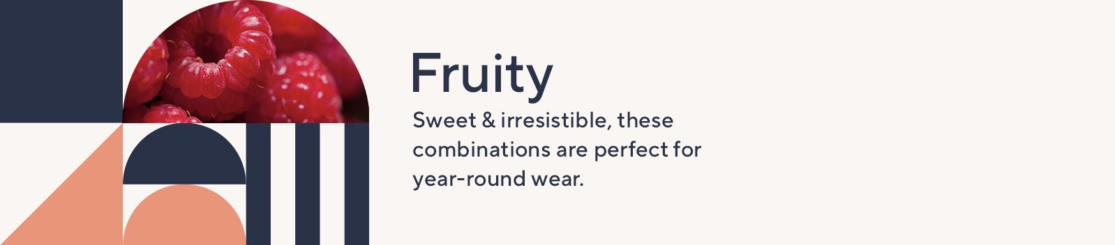 Fruity. Sweet & irresistible, these combinations are perfect for year-round wear.