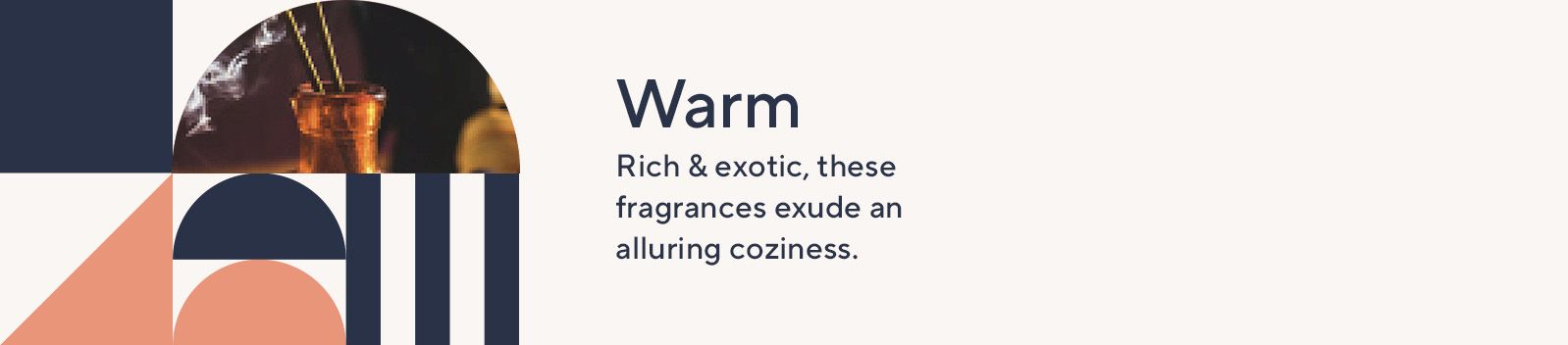 Warm. Rich and exotic, these fragrances exude an alluring coziness.