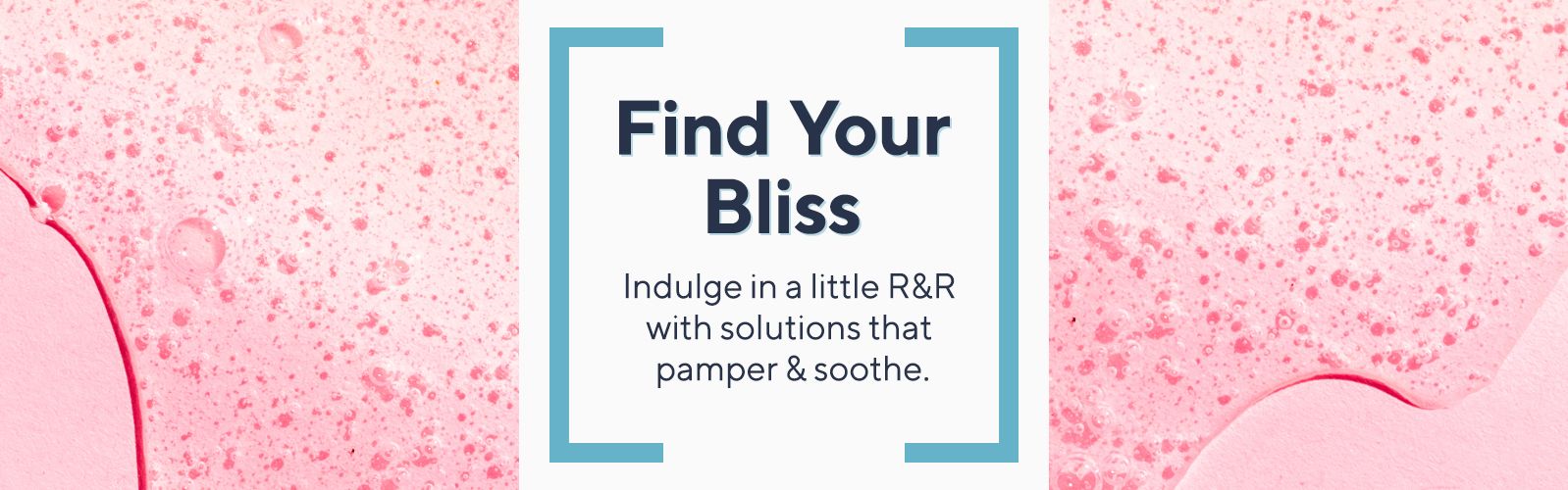 Find Your Bliss. Indulge in a little R&R with solutions that pamper & soothe.