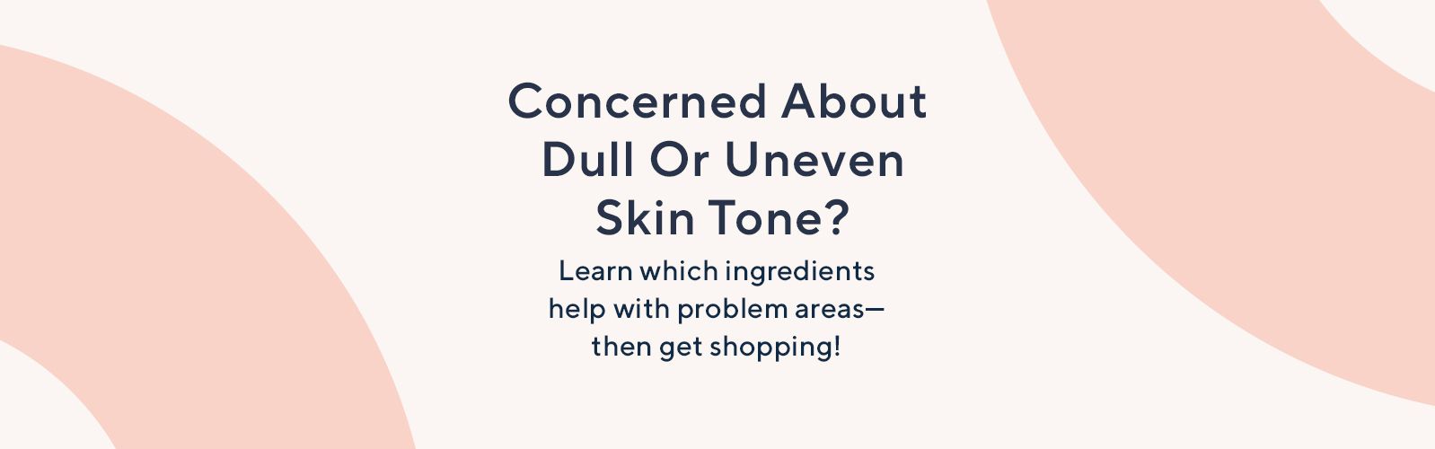 Concerned About Dull Or Uneven Skin Tone?   Learn which ingredients help with problem areas—then get shopping!