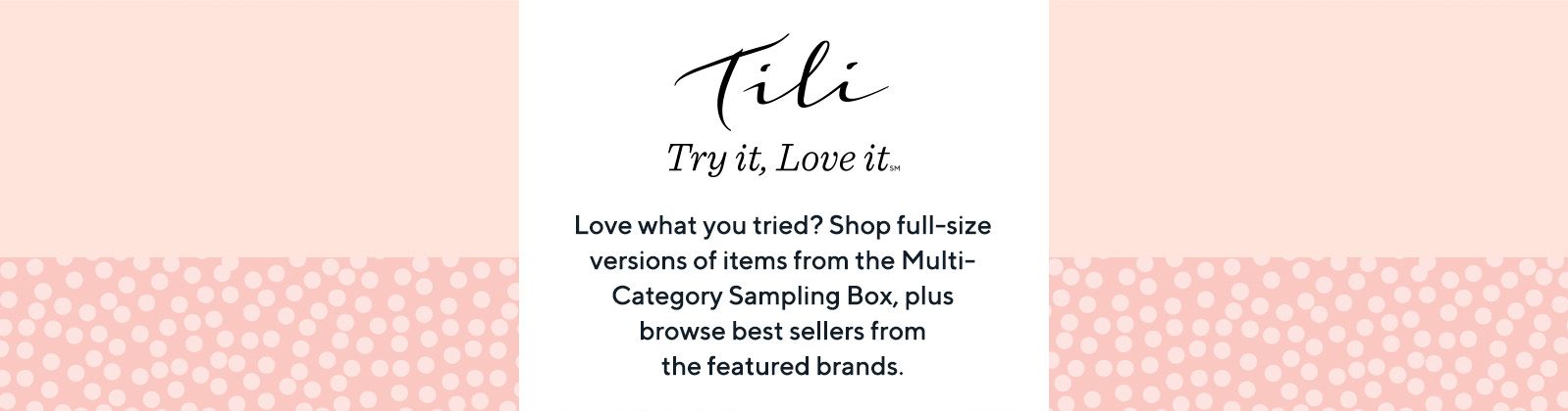 TILI Try it, Love it® Love what you tried? Shop full-size versions of items from the Multi-Category Sampling Box, plus browse best sellers from the featured brands.