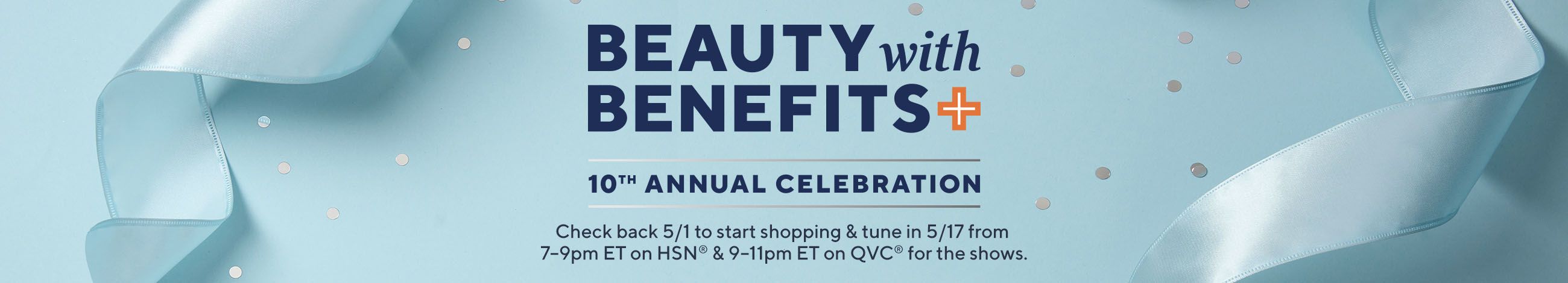 Beauty with Benefits 10th Annual Celebration  Check back 5/1 to start shopping & tune in 5/17 from 7–9pm ET on HSN® & 9–11pm ET on QVC® for the shows.