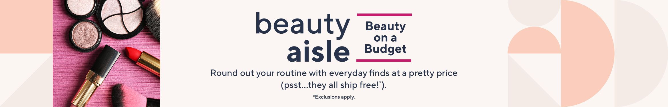 Beauty on a Budget. Round out your routine with everyday finds at a pretty price (psst…they all ship free!*).  *Exclusions apply.