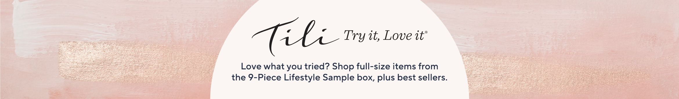 TILI Try it, Love it Love what you tried? Shop full-size items from the 9-Piece Lifestyle Sample box, plus best sellers.