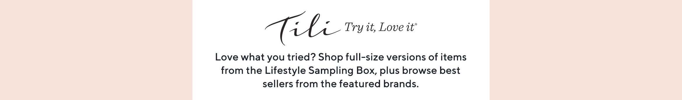 TILI Try it, Love it Love what you tried? Shop full-size versions of items from the Lifestyle Sampling Box, plus browse best sellers from the featured brands.
