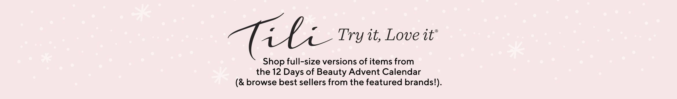 TILI Try it, Love it®  Shop full-size versions of items from the 12 Days of Beauty Advent Calendar (& browse best sellers from the featured brands!).