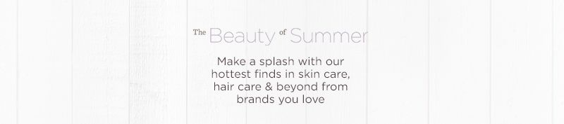 The Beauty of Summer Make a splash with our hottest finds in skin care, hair care & beyond from brands you love