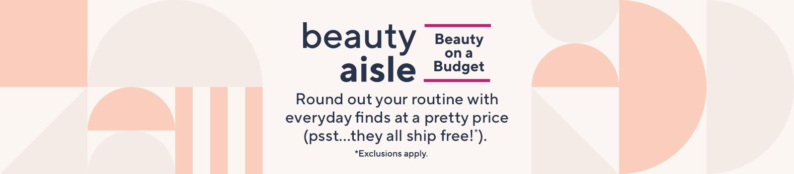Beauty on a Budget. Round out your routine with everyday finds at a pretty price (psst…they all ship free!*).  *Exclusions apply.