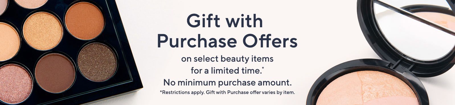 Gift with Purchase Offers on select beauty items for a limited time.* No minimum purchase amount.  *Restrictions apply. Gift with purchase offer varies by item.