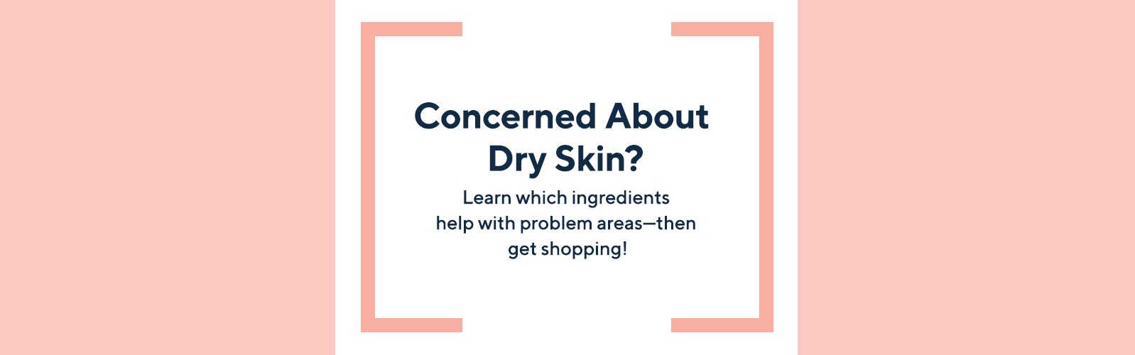 Concerned About Dry Skin?  Learn which ingredients help with problem areas—then get shopping!