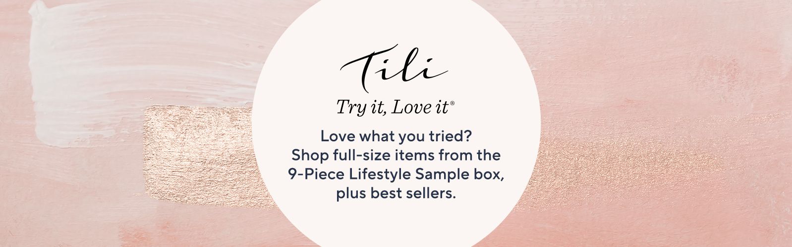 TILI Try it, Love it Love what you tried? Shop full-size items from the 9-Piece Lifestyle Sample box, plus best sellers.