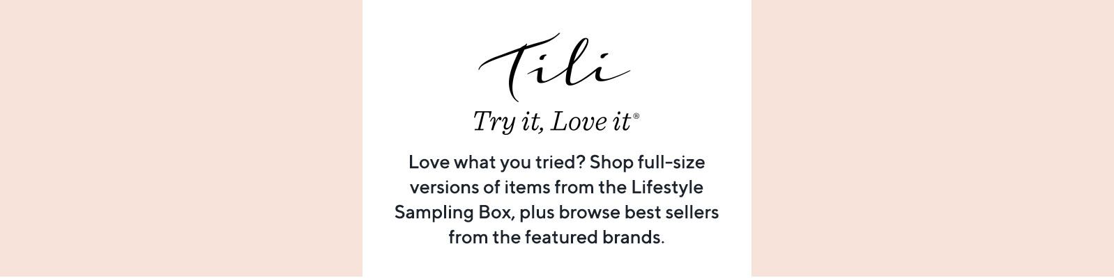 TILI Try it, Love it Love what you tried? Shop full-size versions of items from the Lifestyle Sampling Box, plus browse best sellers from the featured brands.
