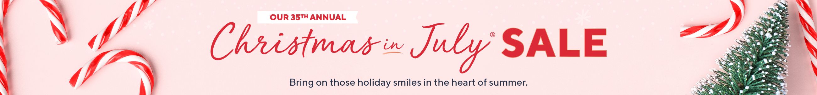 Our 35th Annual Christmas in July® Sale - Bring on those holiday smiles in the heart of summer. 