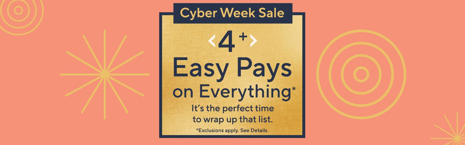 Cyber Week Sale. 4+ Easy Pays on Everything* It’s the perfect time to wrap up that list. Cyber Week Sale. 4+ Easy Pays on Everything* It’s the perfect time to wrap up that list. *Exclusions apply. See details.