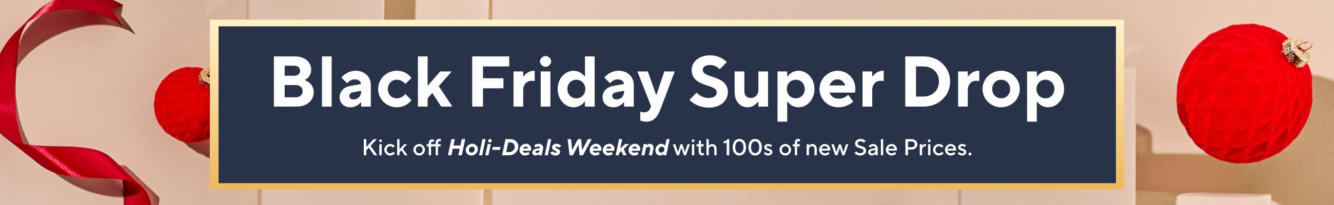 Black Friday Super Drop - Kick off Holi-Deals Weekend with 100s of new Sale Prices.