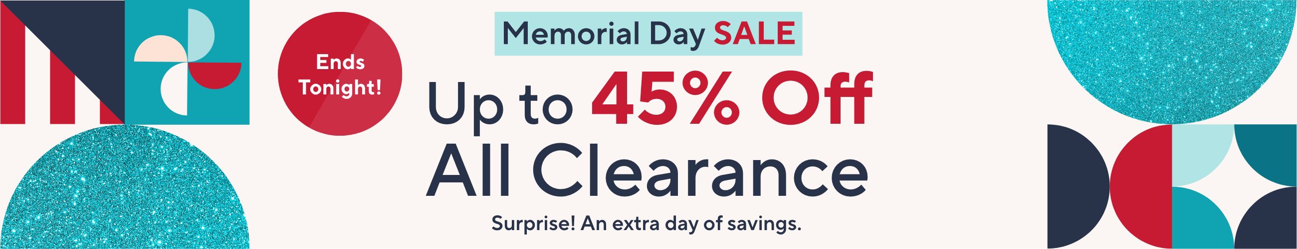 Ends Tonight. Memorial Day Sale - Up to 45% Off All Clearance. Surprise! An extra day of savings. 
