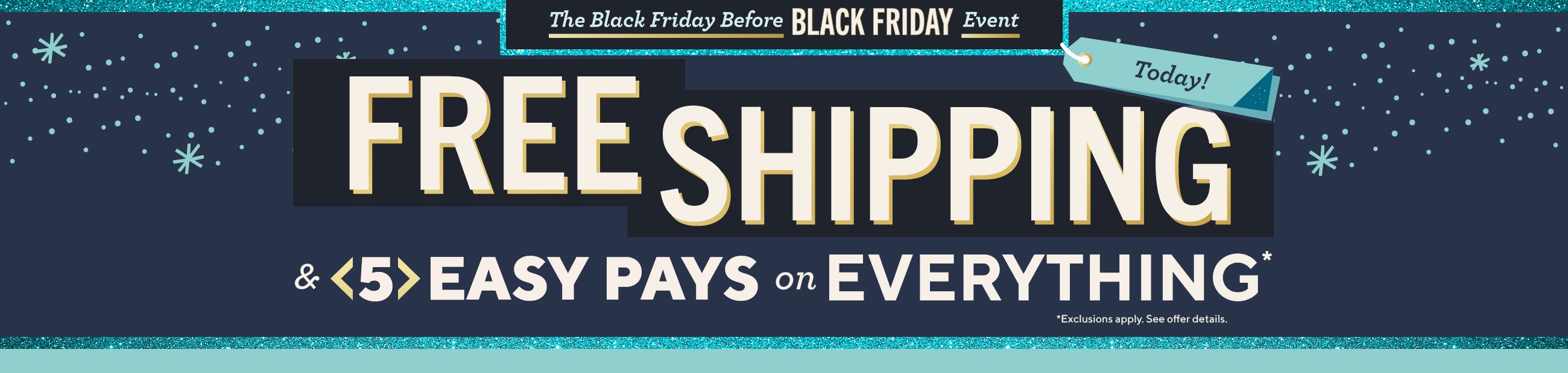 Today! The Black Friday Before Black Friday Event - Free Shipping & 5 Easy Pays on Everything*  *Exclusions apply. See offer details.
