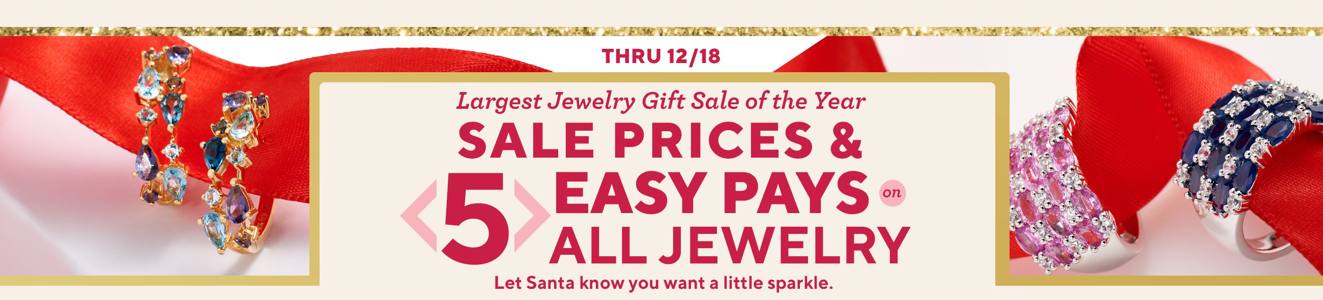 Thru 12/18. Largest Jewelry Gift Sale of the Year. Sale Prices & 5 Easy Pays on All Jewelry. Let Santa know you want a little sparkle.
