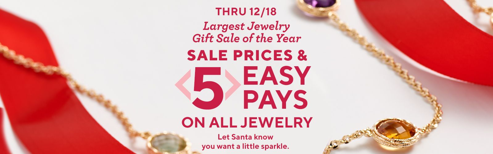 Thru 12/18. Largest Jewelry Gift Sale of the Year. Sale Prices & 5 Easy Pays on All Jewelry. Let Santa know you want a little sparkle.
