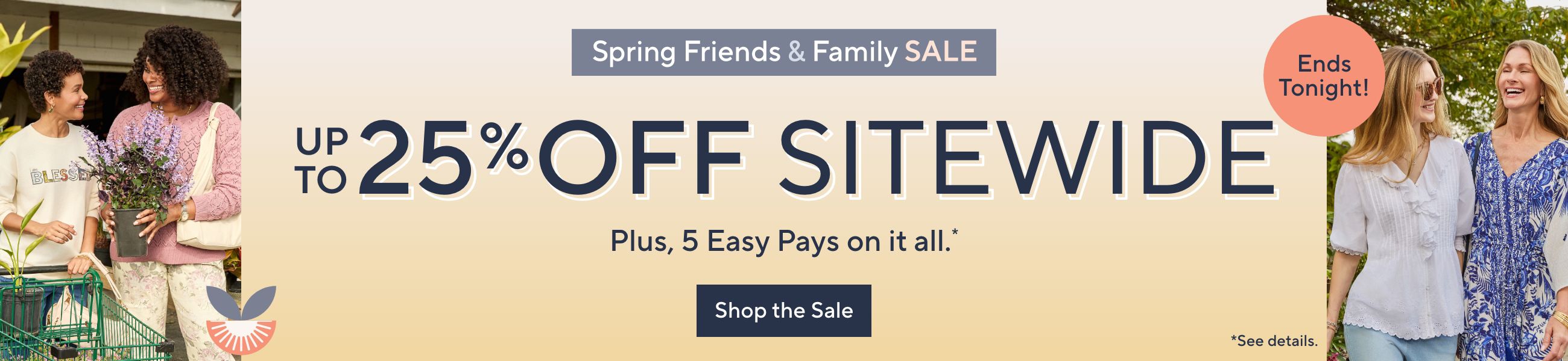 Spring Friends & Family Sale - Up to 25% Off Sitewide. Plus, 5 Easy Pays on it all.*. Ends Tonight! Shop the Sale