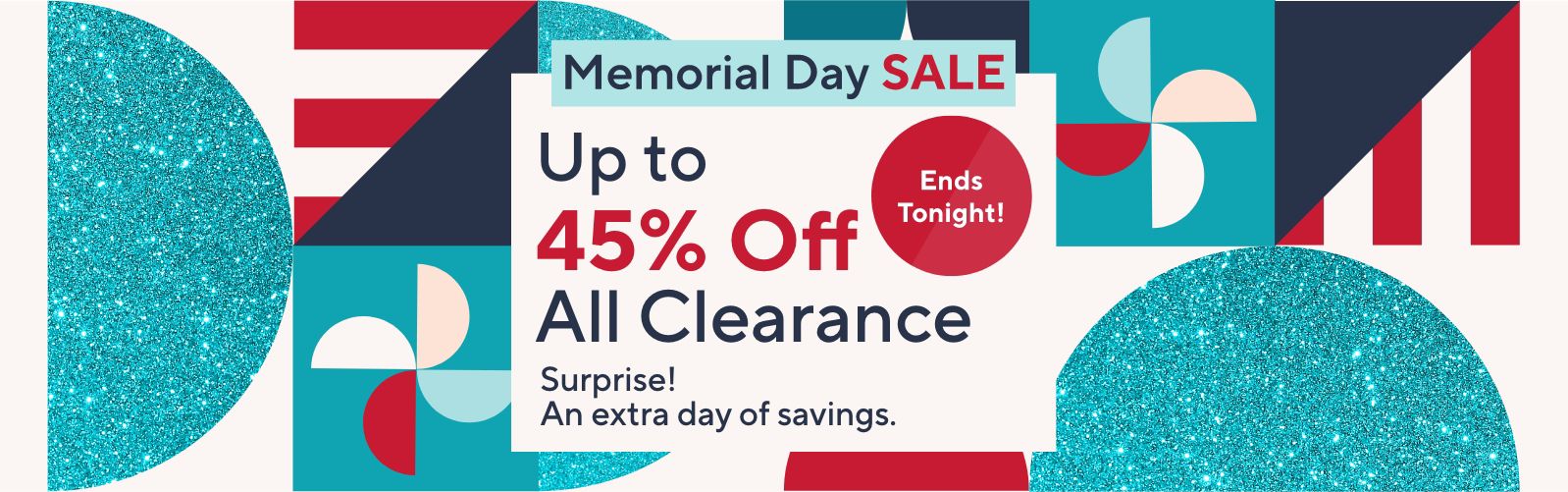 Ends Tonight. Memorial Day Sale - Up to 45% Off All Clearance. Surprise! An extra day of savings. 